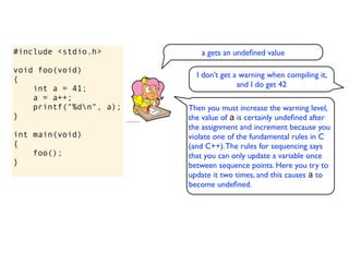 #include <stdio.h>          a gets an undeﬁned value

void foo(void)
                           I don’t get a warning when compiling it,
{
                                        and I do get 42
    int a = 41;
    a = a++;
    printf("%dn", a);   Then you must increase the warning level,
}                        the value of a is certainly undeﬁned after
                         the assignment and increment because you
int main(void)           violate one of the fundamental rules in C
{                        (and C++). The rules for sequencing says
    foo();               that you can only update a variable once
}                        between sequence points. Here you try to
                         update it two times, and this causes a to
                         become undeﬁned.
 