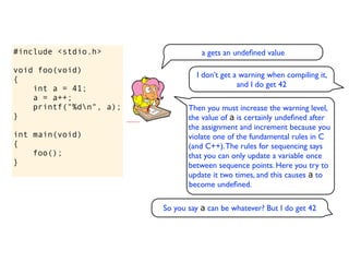 #include <stdio.h>                  a gets an undeﬁned value

void foo(void)
                                  I don’t get a warning when compiling it,
{
                                               and I do get 42
    int a = 41;
    a = a++;
    printf("%dn", a);          Then you must increase the warning level,
}                               the value of a is certainly undeﬁned after
                                the assignment and increment because you
int main(void)                  violate one of the fundamental rules in C
{                               (and C++). The rules for sequencing says
    foo();                      that you can only update a variable once
}                               between sequence points. Here you try to
                                update it two times, and this causes a to
                                become undeﬁned.

                         So you say a can be whatever? But I do get 42
 