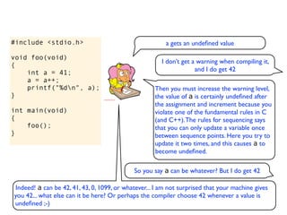 #include <stdio.h>                                      a gets an undeﬁned value

void foo(void)
                                                       I don’t get a warning when compiling it,
{
                                                                    and I do get 42
    int a = 41;
    a = a++;
    printf("%dn", a);                              Then you must increase the warning level,
}                                                   the value of a is certainly undeﬁned after
                                                    the assignment and increment because you
int main(void)                                      violate one of the fundamental rules in C
{                                                   (and C++). The rules for sequencing says
    foo();                                          that you can only update a variable once
}                                                   between sequence points. Here you try to
                                                    update it two times, and this causes a to
                                                    become undeﬁned.

                                            So you say a can be whatever? But I do get 42

Indeed! a can be 42, 41, 43, 0, 1099, or whatever... I am not surprised that your machine gives
you 42... what else can it be here? Or perhaps the compiler choose 42 whenever a value is
undeﬁned ;-)
 
