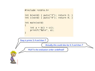 #include <stdio.h>

     int b(void) { puts(“3”); return 3; }
     int c(void) { puts(“4”); return 4; }

     int main(void)
     {
         int a = b() + c();
         printf(“%dn”, a);
     }


Easy, it prints 3, 4 and then 7

                              Actually, this could also be 4, 3 and then 7

         Huh? Is the evaluation order undeﬁned?
 