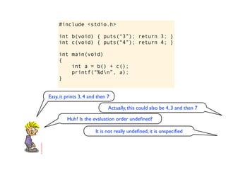 #include <stdio.h>

     int b(void) { puts(“3”); return 3; }
     int c(void) { puts(“4”); return 4; }

     int main(void)
     {
         int a = b() + c();
         printf(“%dn”, a);
     }


Easy, it prints 3, 4 and then 7

                              Actually, this could also be 4, 3 and then 7

         Huh? Is the evaluation order undeﬁned?

                       It is not really undeﬁned, it is unspeciﬁed
 