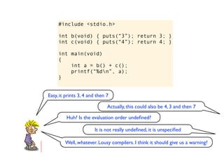 #include <stdio.h>

     int b(void) { puts(“3”); return 3; }
     int c(void) { puts(“4”); return 4; }

     int main(void)
     {
         int a = b() + c();
         printf(“%dn”, a);
     }


Easy, it prints 3, 4 and then 7

                              Actually, this could also be 4, 3 and then 7

         Huh? Is the evaluation order undeﬁned?

                       It is not really undeﬁned, it is unspeciﬁed

        Well, whatever. Lousy compilers. I think it should give us a warning?
 