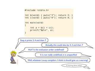 #include <stdio.h>

     int b(void) { puts(“3”); return 3; }
     int c(void) { puts(“4”); return 4; }

     int main(void)
     {
         int a = b() + c();
         printf(“%dn”, a);
     }


Easy, it prints 3, 4 and then 7

                              Actually, this could also be 4, 3 and then 7

         Huh? Is the evaluation order undeﬁned?

                       It is not really undeﬁned, it is unspeciﬁed

        Well, whatever. Lousy compilers. I think it should give us a warning?

                                                      A warning about what?
 
