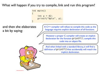 What will happen if you try to compile, link and run this program?
                     int main()
                     {
                         int a = 42;
                         printf(“%dn”, a);
                     }

and then she elaborates      A C++ compiler will refuse to compile this code as the
                              language requires explicit declaration of all functions.
a bit by saying:
                               However a proper C compiler will create an implicit
                               declaration for the function printf(), compile this
                                              code into an object ﬁle.

                              And when linked with a standard library, it will ﬁnd a
                             deﬁnition of printf()that accidentally will match the
                                              implicit declaration.
 