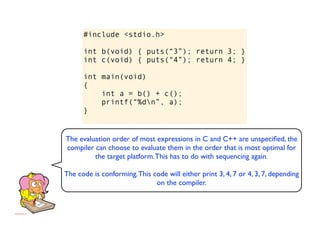 #include <stdio.h>

      int b(void) { puts(“3”); return 3; }
      int c(void) { puts(“4”); return 4; }

      int main(void)
      {
          int a = b() + c();
          printf(“%dn”, a);
      }


The evaluation order of most expressions in C and C++ are unspeciﬁed, the
compiler can choose to evaluate them in the order that is most optimal for
         the target platform. This has to do with sequencing again.

The code is conforming. This code will either print 3, 4, 7 or 4, 3, 7, depending
                              on the compiler.
 
