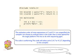 #include <stdio.h>

      int b(void) { puts(“3”); return 3; }
      int c(void) { puts(“4”); return 4; }

      int main(void)
      {
          int a = b() + c();
          printf(“%dn”, a);
      }


The evaluation order of most expressions in C and C++ are unspeciﬁed, the
compiler can choose to evaluate them in the order that is most optimal for
         the target platform. This has to do with sequencing again.

The code is conforming. This code will either print 3, 4, 7 or 4, 3, 7, depending
                              on the compiler.


                                  Life would be so easy if more of my colleagues
                                  knew stuff like she does
 