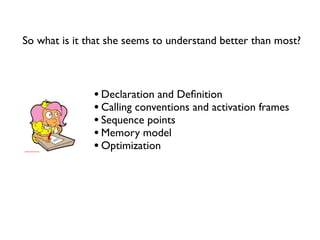 So what is it that she seems to understand better than most?



               • Declaration and Deﬁnition
               • Calling conventions and activation frames
               • Sequence points
               • Memory model
               • Optimization
 