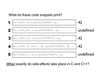 What do these code snippets print?

1    int a=41; a++; printf("%dn", a);            42

 2   int a=41; a++ & printf("%dn", a);           undeﬁned

 3   int a=41; a++ && printf("%dn", a);          42

 4   int a=41; if (a++ < 42) printf("%dn", a);   42

 5   int a=41; a = a++; printf("%dn", a);        undeﬁned

When exactly do side-effects take place in C and C++?
 