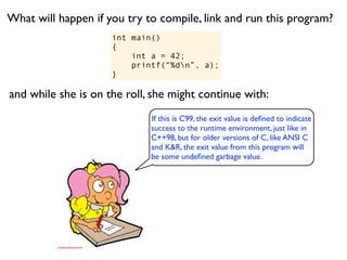What will happen if you try to compile, link and run this program?
                     int main()
                     {
                         int a = 42;
                         printf(“%dn”, a);
                     }

and while she is on the roll, she might continue with:
                             If this is C99, the exit value is deﬁned to indicate
                             success to the runtime environment, just like in
                             C++98, but for older versions of C, like ANSI C
                             and K&R, the exit value from this program will
                             be some undeﬁned garbage value.
 