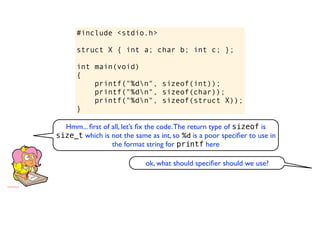#include <stdio.h>

      struct X { int a; char b; int c; };

      int main(void)
      {
          printf("%dn", sizeof(int));
          printf("%dn", sizeof(char));
          printf("%dn", sizeof(struct X));
      }

  Hmm... ﬁrst of all, let’s ﬁx the code. The return type of sizeof is
size_t which is not the same as int, so %d is a poor speciﬁer to use in
                 the format string for printf here

                            ok, what should speciﬁer should we use?
 