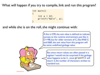 What will happen if you try to compile, link and run this program?
                     int main()
                     {
                         int a = 42;
                         printf(“%dn”, a);
                     }

and while she is on the roll, she might continue with:
                             If this is C99, the exit value is deﬁned to indicate
                             success to the runtime environment, just like in
                             C++98, but for older versions of C, like ANSI C
                             and K&R, the exit value from this program will
                             be some undeﬁned garbage value.


                                But since return values are often passed in a
                                register I would not be surprised if the garbage
                                value happens to be 3... since printf() will
                                return 3, the number of characters written to
                                standard out.
 