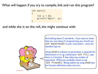 What will happen if you try to compile, link and run this program?
                     int main()
                     {
                         int a = 42;
                         printf(“%dn”, a);
                     }

and while she is on the roll, she might continue with:


                               And talking about C standards... if you want to show
                               that you care about C programming, you should use
                               int main(void) as your entry point - since the
                               standard says so.

                               Using void to indicate no parameters is essential for
                               declarations in C, eg a declaration ‘int f();’, says
                               there is a function f that takes any number of
                               arguments. While you probably meant to say
                               ‘int f(void);’. Being explicit by using void also
                               for function deﬁnitions does not hurt.
 