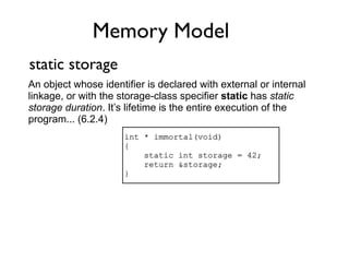 Memory Model
static storage
An object whose identifier is declared with external or internal
linkage, or with the storage-class specifier static has static
storage duration. It’s lifetime is the entire execution of the
program... (6.2.4)
                      int * immortal(void)
                      {
                          static int storage = 42;
                          return &storage;
                      }
 