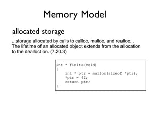 Memory Model
allocated storage
...storage allocated by calls to calloc, malloc, and realloc...
The lifetime of an allocated object extends from the allocation
to the dealloction. (7.20.3)

                     int * finite(void)
                     {
                         int * ptr = malloc(sizeof *ptr);
                         *ptr = 42;
                         return ptr;
                     }
 