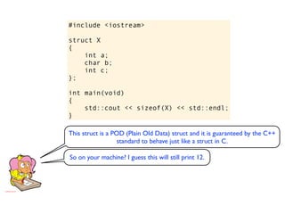 #include <iostream>

struct X
{
    int a;
    char b;
    int c;
};

int main(void)
{
    std::cout << sizeof(X) << std::endl;
}

This struct is a POD (Plain Old Data) struct and it is guaranteed by the C++
                   standard to behave just like a struct in C.

So on your machine? I guess this will still print 12.
 