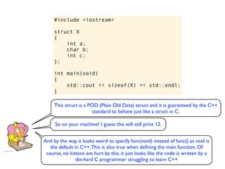 #include <iostream>

     struct X
     {
         int a;
         char b;
         int c;
     };

     int main(void)
     {
         std::cout << sizeof(X) << std::endl;
     }

     This struct is a POD (Plain Old Data) struct and it is guaranteed by the C++
                        standard to behave just like a struct in C.

     So on your machine? I guess this will still print 12.


And by the way, it looks weird to specify func(void) instead of func() as void is
   the default in C++. This is also true when deﬁning the main function. Of
 course, no kittens are hurt by this, it just looks like the code is written by a
                die-hard C programmer struggling to learn C++
 