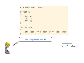 #include <iostream>

struct X
{
    int a;
    char b;
    int c;
};

int main()
{
    std::cout << sizeof(X) << std::endl;
}

    This program will print 12

                                      ok
 
