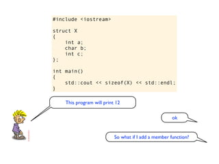 #include <iostream>

struct X
{
    int a;
    char b;
    int c;
};

int main()
{
    std::cout << sizeof(X) << std::endl;
}

    This program will print 12

                                                      ok


                           So what if I add a member function?
 