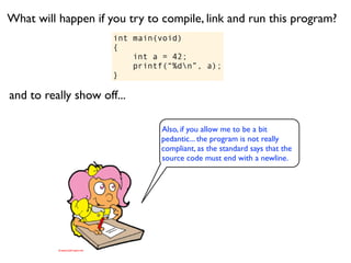 What will happen if you try to compile, link and run this program?
                      int main(void)
                      {
                          int a = 42;
                          printf(“%dn”, a);
                      }

and to really show off...

                               Also, if you allow me to be a bit
                               pedantic... the program is not really
                               compliant, as the standard says that the
                               source code must end with a newline.
 