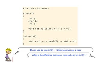 #include <iostream>

struct X
{
    int a;
    char b;
    int c;

     void set_value(int v) { a = v; }
};

int main()
{
    std::cout << sizeof(X) << std::endl;
}

      Eh, can you do that in C++? I think you must use a class.

       What is the difference between a class and a struct in C++?
 