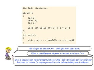 #include <iostream>

         struct X
         {
             int a;
             char b;
             int c;

               void set_value(int v) { a = v; }
         };

         int main()
         {
             std::cout << sizeof(X) << std::endl;
         }

                Eh, can you do that in C++? I think you must use a class.

                   What is the difference between a class and a struct in C++?

Eh, in a class you can have member functions, while I don’t think you can have member
  functions on structs. Or maybe you can? Is it the default visibility that is different?
 