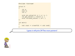 #include <iostream>

struct X
{
    int a;
    char b;
    int c;

     void set_value(int v) { a = v; }
     int get_value() { return a; }
     void increase_value() { a++; }
};

int main()
{
    std::cout << sizeof(X) << std::endl;
}

           I guess it will print 24? Two more pointers?
 