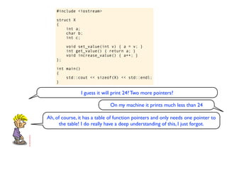 #include <iostream>

    struct X
    {
        int a;
        char b;
        int c;

         void set_value(int v) { a = v; }
         int get_value() { return a; }
         void increase_value() { a++; }
    };

    int main()
    {
        std::cout << sizeof(X) << std::endl;
    }

                I guess it will print 24? Two more pointers?

                              On my machine it prints much less than 24

Ah, of course, it has a table of function pointers and only needs one pointer to
      the table! I do really have a deep understanding of this, I just forgot.
 