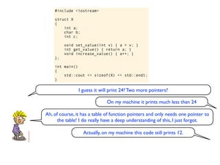 #include <iostream>

    struct X
    {
        int a;
        char b;
        int c;

         void set_value(int v) { a = v; }
         int get_value() { return a; }
         void increase_value() { a++; }
    };

    int main()
    {
        std::cout << sizeof(X) << std::endl;
    }

                I guess it will print 24? Two more pointers?

                              On my machine it prints much less than 24

Ah, of course, it has a table of function pointers and only needs one pointer to
      the table! I do really have a deep understanding of this, I just forgot.

                  Actually, on my machine this code still prints 12.
 