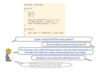 #include <iostream>

    struct X
    {
        int a;
        char b;
        int c;

         void set_value(int v) { a = v; }
         int get_value() { return a; }
         void increase_value() { a++; }
    };

    int main()
    {
        std::cout << sizeof(X) << std::endl;
    }

                 I guess it will print 24? Two more pointers?

                                  On my machine it prints much less than 24

Ah, of course, it has a table of function pointers and only needs one pointer to
      the table! I do really have a deep understanding of this, I just forgot.

                    Actually, on my machine this code still prints 12.

          Huh? Probably some weird optimization going on,
          perhaps because the functions are never called.
 