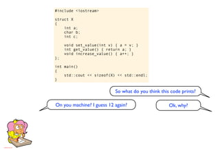 #include <iostream>

struct X
{
    int a;
    char b;
    int c;

     void set_value(int v) { a = v; }
     int get_value() { return a; }
     void increase_value() { a++; }
};

int main()
{
    std::cout << sizeof(X) << std::endl;
}


                           So what do you think this code prints?

On you machine? I guess 12 again?                   Ok, why?
 