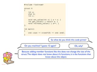 #include <iostream>

   struct X
   {
       int a;
       char b;
       int c;

        void set_value(int v) { a = v; }
        int get_value() { return a; }
        void increase_value() { a++; }
   };

   int main()
   {
       std::cout << sizeof(X) << std::endl;
   }


                                 So what do you think this code prints?

   On you machine? I guess 12 again?                        Ok, why?

 Because adding member functions like this does not change the size of the
struct. The object does not know about it’s functions, it is the functions that
                          know about the object.
 