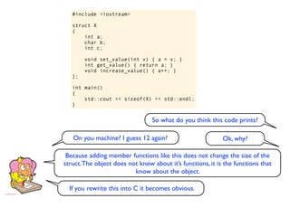 #include <iostream>

   struct X
   {
       int a;
       char b;
       int c;

        void set_value(int v) { a = v; }
        int get_value() { return a; }
        void increase_value() { a++; }
   };

   int main()
   {
       std::cout << sizeof(X) << std::endl;
   }


                                 So what do you think this code prints?

   On you machine? I guess 12 again?                        Ok, why?

 Because adding member functions like this does not change the size of the
struct. The object does not know about it’s functions, it is the functions that
                          know about the object.

  If you rewrite this into C it becomes obvious.
 