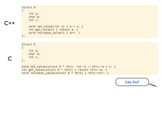 struct X
      {
          int a;
          char b;
          int c;
C++        void set_value(int v) { a = v; }
           int get_value() { return a; }
           void increase_value() { a++; }
      };

      struct X
      {
          int a;
          char b;

C     };
          int c;


      void set_value(struct X * this, int v) { this->a = v; }
      int get_value(struct X * this) { return this->a; }
      void increase_value(struct X * this) { this->a++; }


                                                                Like this?
 