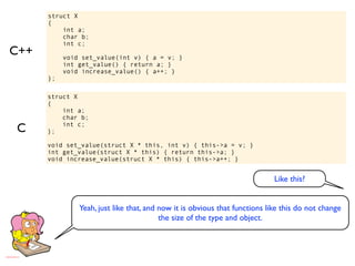 struct X
      {
          int a;
          char b;
          int c;
C++        void set_value(int v) { a = v; }
           int get_value() { return a; }
           void increase_value() { a++; }
      };

      struct X
      {
          int a;
          char b;

C     };
          int c;


      void set_value(struct X * this, int v) { this->a = v; }
      int get_value(struct X * this) { return this->a; }
      void increase_value(struct X * this) { this->a++; }


                                                                            Like this?


               Yeah, just like that, and now it is obvious that functions like this do not change
                                         the size of the type and object.
 