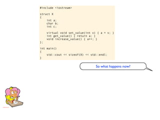 #include <iostream>

struct X
{
    int a;
    char b;
    int c;

     virtual void set_value(int v) { a = v; }
     int get_value() { return a; }
     void increase_value() { a++; }
};

int main()
{
    std::cout << sizeof(X) << std::endl;
}


                                  So what happens now?
 