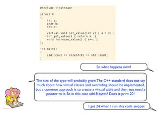 #include <iostream>

  struct X
  {
      int a;
      char b;
      int c;

       virtual void set_value(int v) { a = v; }
       int get_value() { return a; }
       void increase_value() { a++; }
  };

  int main()
  {
      std::cout << sizeof(X) << std::endl;
  }


                                      So what happens now?


The size of the type will probably grow. The C++ standard does not say
much about how virtual classes and overriding should be implemented,
but a common approach is to create a virtual table and then you need a
       pointer to it. So in this case add 8 bytes? Does it print 20?


                                 I get 24 when I run this code snippet
 