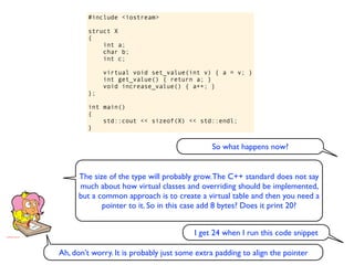 #include <iostream>

        struct X
        {
            int a;
            char b;
            int c;

             virtual void set_value(int v) { a = v; }
             int get_value() { return a; }
             void increase_value() { a++; }
        };

        int main()
        {
            std::cout << sizeof(X) << std::endl;
        }


                                              So what happens now?


      The size of the type will probably grow. The C++ standard does not say
      much about how virtual classes and overriding should be implemented,
      but a common approach is to create a virtual table and then you need a
             pointer to it. So in this case add 8 bytes? Does it print 20?


                                         I get 24 when I run this code snippet

Ah, don’t worry. It is probably just some extra padding to align the pointer
 