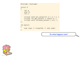 #include <iostream>

struct X
{
    int a;
    char b;
    int c;

     virtual void set_value(int v) { a = v; }
     virtual int get_value() { return a; }
     virtual void increase_value() { a++; }
};

int main()
{
    std::cout << sizeof(X) << std::endl;
}


                                  So what happens now?
 
