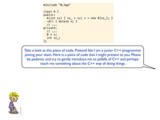 #include "B.hpp"

            class A {
            public:
               A(int sz) { sz_ = sz; v = new B[sz_]; }
               ~A() { delete v; }
               // ...
            private:
               // ...
               B * v;
               int sz_;
            };


Take a look at this piece of code. Pretend like I am a junior C++ programmer
joining your team. Here is a piece of code that I might present to you. Please
  be pedantic and try to gently introduce me to pitfalls of C++ and perhaps
           teach me something about the C++ way of doing things.
 
