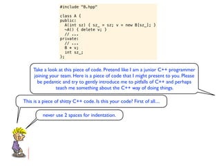 #include "B.hpp"

                   class A {
                   public:
                      A(int sz) { sz_ = sz; v = new B[sz_]; }
                      ~A() { delete v; }
                      // ...
                   private:
                      // ...
                      B * v;
                      int sz_;
                   };


     Take a look at this piece of code. Pretend like I am a junior C++ programmer
     joining your team. Here is a piece of code that I might present to you. Please
       be pedantic and try to gently introduce me to pitfalls of C++ and perhaps
                teach me something about the C++ way of doing things.

This is a piece of shitty C++ code. Is this your code? First of all....

          never use 2 spaces for indentation.
 