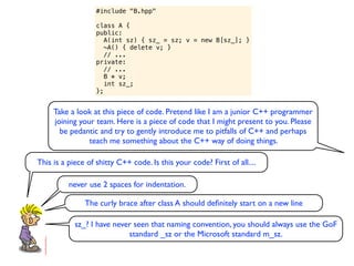 #include "B.hpp"

                   class A {
                   public:
                      A(int sz) { sz_ = sz; v = new B[sz_]; }
                      ~A() { delete v; }
                      // ...
                   private:
                      // ...
                      B * v;
                      int sz_;
                   };


     Take a look at this piece of code. Pretend like I am a junior C++ programmer
     joining your team. Here is a piece of code that I might present to you. Please
       be pedantic and try to gently introduce me to pitfalls of C++ and perhaps
                teach me something about the C++ way of doing things.

This is a piece of shitty C++ code. Is this your code? First of all....

          never use 2 spaces for indentation.

               The curly brace after class A should deﬁnitely start on a new line

            sz_? I have never seen that naming convention, you should always use the GoF
                            standard _sz or the Microsoft standard m_sz.
 