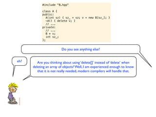 #include "B.hpp"

            class A {
            public:
               A(int sz) { sz_ = sz; v = new B[sz_]; }
               ~A() { delete v; }
               // ...
            private:
               // ...
               B * v;
               int sz_;
            };


                         Do you see anything else?


eh?      Are you thinking about using ‘delete[]’ instead of ‘delete’ when
      deleting an array of objects? Well, I am experienced enough to know
         that it is not really needed, modern compilers will handle that.
 