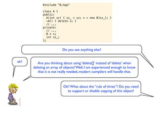 #include "B.hpp"

            class A {
            public:
               A(int sz) { sz_ = sz; v = new B[sz_]; }
               ~A() { delete v; }
               // ...
            private:
               // ...
               B * v;
               int sz_;
            };


                         Do you see anything else?


eh?      Are you thinking about using ‘delete[]’ instead of ‘delete’ when
      deleting an array of objects? Well, I am experienced enough to know
         that it is not really needed, modern compilers will handle that.



                         Ok? What about the “rule of three”? Do you need
                           to support or disable copying of this object?
 