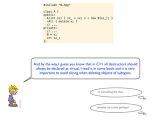 #include "B.hpp"

      class A {
      public:
         A(int sz) { sz_ = sz; v = new B[sz_]; }
         ~A() { delete v; }
         // ...
      private:
         // ...
         B * v;
         int sz_;
      };




And by the way, I guess you know that in C++ all destructors should
 always be declared as virtual. I read it in some book and it is very
   important to avoid slicing when deleting objects of subtypes.



                                          or something like that...




                                          another ice cream perhaps?
 