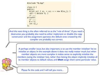 #include "B.hpp"

                   class A {
                   public:
                      A(int sz) { sz_ = sz; v = new B[sz_]; }
                      ~A() { delete v; }
                      // ...
                   private:
                      // ...
                      B * v;
                      int sz_;
                   };


And the next thing is the often referred to as the “rule of three”. If you need a
 destructor, you probably also need to either implement or disable the copy
  constructor and the assignment operator, the default ones created by the
                      compiler are probably not correct.


          A perhaps smaller issue, but also important, is to use the member initializer list to
         initialize an object. In the example above it does not really matter much, but when
             member objects are more complex it makes sense to explicitly initialize the
        members (using the initalizer list), rather than letting the object implicitly initialize all
         its member objects to default values, and then assign them some particular value.



             Please ﬁx the code and I will tell you more...
 