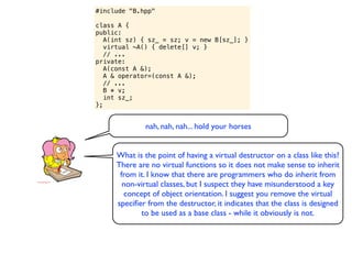 #include "B.hpp"

class A {
public:
   A(int sz) { sz_ = sz; v = new B[sz_]; }
   virtual ~A() { delete[] v; }
   // ...
private:
   A(const A &);
   A & operator=(const A &);
   // ...
   B * v;
   int sz_;
};


              nah, nah, nah... hold your horses


     What is the point of having a virtual destructor on a class like this?
     There are no virtual functions so it does not make sense to inherit
      from it. I know that there are programmers who do inherit from
       non-virtual classes, but I suspect they have misunderstood a key
       concept of object orientation. I suggest you remove the virtual
     speciﬁer from the destructor, it indicates that the class is designed
            to be used as a base class - while it obviously is not.
 