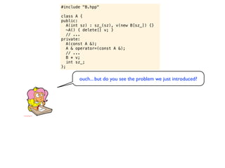 #include "B.hpp"

class A {
public:
   A(int sz) : sz_(sz), v(new B[sz_]) {}
   ~A() { delete[] v; }
   // ...
private:
   A(const A &);
   A & operator=(const A &);
   // ...
   B * v;
   int sz_;
};


       ouch... but do you see the problem we just introduced?
 