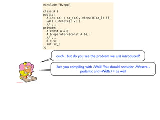#include "B.hpp"

class A {
public:
   A(int sz) : sz_(sz), v(new B[sz_]) {}
   ~A() { delete[] v; }
   // ...
private:
   A(const A &);
   A & operator=(const A &);
   // ...
   B * v;
   int sz_;
};


       ouch... but do you see the problem we just introduced?

        Are you compiling with -Wall? You should consider -Wextra -
                      pedantic and -Weffc++ as well
 