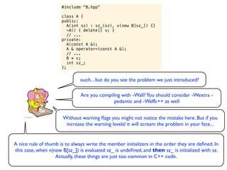 #include "B.hpp"

                      class A {
                      public:
                         A(int sz) : sz_(sz), v(new B[sz_]) {}
                         ~A() { delete[] v; }
                         // ...
                      private:
                         A(const A &);
                         A & operator=(const A &);
                         // ...
                         B * v;
                         int sz_;
                      };


                               ouch... but do you see the problem we just introduced?

                               Are you compiling with -Wall? You should consider -Wextra -
                                             pedantic and -Weffc++ as well


                       Without warning ﬂags you might not notice the mistake here. But if you
                        increase the warning levelsl it will scream the problem in your face...


A nice rule of thumb is to always write the member initializers in the order they are deﬁned. In
this case, when v(new B[sz_]) is evaluated sz_ is undeﬁned, and then sz_ is initialized with sz.
                   Actually, these things are just too common in C++ code.
 