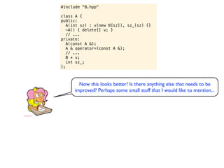 #include "B.hpp"

class A {
public:
   A(int sz) : v(new B[sz]), sz_(sz) {}
   ~A() { delete[] v; }
   // ...
private:
   A(const A &);
   A & operator=(const A &);
   // ...
   B * v;
   int sz_;
};



        Now this looks better! Is there anything else that needs to be
      improved? Perhaps some small stuff that I would like to mention...
 